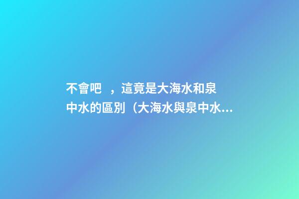 不會吧，這竟是大海水和泉中水的區別（大海水與泉中水）
